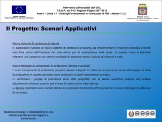 Ideazione,sviluppo e realizzazione di una
calzatura professionale leggera e
confortevole
UNIONE EUROPEA
FONDO EUROPEO DI SVILUPPO REGIONALE
REGIONE PUGLIA
AREA POLITICHE PER LO SVILUPPO IL LAVORO
E L’INNOVAZIONE
Intervento cofinanziato dall’U.E.
F.E.S.R. sul P.O. Regione Puglia 2007-2013
Asse I – Linea 1.1 “Aiuti agli investimenti in ricerca per le PMI - Azione 1.1.2
Il Progetto: Scenari Applicativi
Nuovo sistema di cardatura al plasma
E’ auspicabile l’utilizzo di nuovo sistema di cardatura al plasma, da implementare in maniera dedicata a bordo
macchina prima dell’iniezione del poliuretano per la realizzazione della suola. In questo modo è possibile
ottenere una calzatura con ottime proprietà di adesione senza l’utilizzo di solventi e colle.
Nuove tipologie di componenti di protezione (lamine e puntali)
I nuovi componenti di protezione possono essere integrati in calzature di sicurezza senza stravolgere la linea
di produzione in quanto gli stessi sono sostitutivi di quelli attualmente utilizzati.
In particolare i puntali di protezione sono stati progettati con la stessa superficie esterna del puntale
attualmente utilizzato proprio per evitare la sostituzione degli stampi.
Le lamine realizzate sono cucibili strobel e si prestano facilmente all’integrazione in nuove tipologie di calzature
di sicurezza.
 