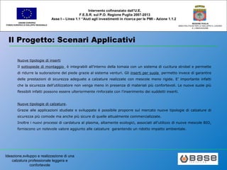 Ideazione,sviluppo e realizzazione di una
calzatura professionale leggera e
confortevole
UNIONE EUROPEA
FONDO EUROPEO DI SVILUPPO REGIONALE
REGIONE PUGLIA
AREA POLITICHE PER LO SVILUPPO IL LAVORO
E L’INNOVAZIONE
Intervento cofinanziato dall’U.E.
F.E.S.R. sul P.O. Regione Puglia 2007-2013
Asse I – Linea 1.1 “Aiuti agli investimenti in ricerca per le PMI - Azione 1.1.2
Il Progetto: Scenari Applicativi
Nuove tipologie di inserti
Il sottopiede di montaggio è integrabili all’interno della tomaia con un sistema di cucitura strobel e permette
di ridurre la sudorazione del piede grazie al sistema venturi. Gli inserti per suola permetto invece di garantire
delle prestazioni di sicurezza adeguate a calzature realizzate con mescole meno rigide. E’ importante infatti
che la sicurezza dell’utilizzatore non venga meno in presenza di materiali più confortevoli. Le nuove suole più
flessibili infatti possono essere ulteriormente rinforzate con l’inserimento dei suddetti inserti.
Nuove tipologie di calzature.
Grazie alle applicazioni studiate e sviluppate è possibile proporre sul mercato nuove tipologie di calzature di
sicurezza più comode ma anche più sicure di quelle attualmente commercializzate.
Inoltre i nuovi processi di cardatura al plasma, altamente ecologici, associati all’utilizzo di nuove mescole BIO,
forniscono un notevole valore aggiunto alle calzature garantendo un ridotto impatto ambientale.
 