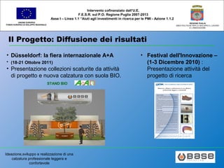 Ideazione,sviluppo e realizzazione di una
calzatura professionale leggera e
confortevole
UNIONE EUROPEA
FONDO EUROPEO DI SVILUPPO REGIONALE
REGIONE PUGLIA
AREA POLITICHE PER LO SVILUPPO IL LAVORO
E L’INNOVAZIONE
Intervento cofinanziato dall’U.E.
F.E.S.R. sul P.O. Regione Puglia 2007-2013
Asse I – Linea 1.1 “Aiuti agli investimenti in ricerca per le PMI - Azione 1.1.2
Il Progetto: Diffusione dei risultati
• Düsseldorf: la fiera internazionale A+A
• (18-21 Ottobre 2011)
• Presentazione collezioni scaturite da attività
di progetto e nuova calzatura con suola BIO.
STAND BIO
• Festival dell'Innovazione –
(1-3 Dicembre 2010) :
Presentazione attività del
progetto di ricerca
 