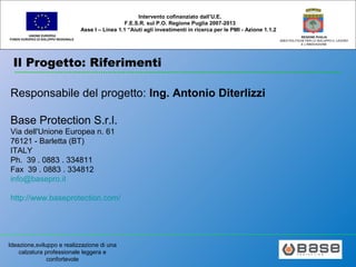 Ideazione,sviluppo e realizzazione di una
calzatura professionale leggera e
confortevole
UNIONE EUROPEA
FONDO EUROPEO DI SVILUPPO REGIONALE
REGIONE PUGLIA
AREA POLITICHE PER LO SVILUPPO IL LAVORO
E L’INNOVAZIONE
Intervento cofinanziato dall’U.E.
F.E.S.R. sul P.O. Regione Puglia 2007-2013
Asse I – Linea 1.1 “Aiuti agli investimenti in ricerca per le PMI - Azione 1.1.2
Il Progetto: Riferimenti
Responsabile del progetto: Ing. Antonio Diterlizzi
Base Protection S.r.l.
Via dell'Unione Europea n. 61
76121 - Barletta (BT)
ITALY
Ph. 39 . 0883 . 334811
Fax 39 . 0883 . 334812
info@basepro.it
http://www.baseprotection.com/
 