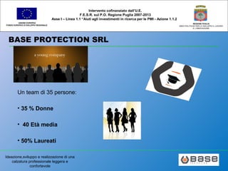 Ideazione,sviluppo e realizzazione di una
calzatura professionale leggera e
confortevole
UNIONE EUROPEA
FONDO EUROPEO DI SVILUPPO REGIONALE
REGIONE PUGLIA
AREA POLITICHE PER LO SVILUPPO IL LAVORO
E L’INNOVAZIONE
Intervento cofinanziato dall’U.E.
F.E.S.R. sul P.O. Regione Puglia 2007-2013
Asse I – Linea 1.1 “Aiuti agli investimenti in ricerca per le PMI - Azione 1.1.2
BASE PROTECTION SRL
Un team di 35 persone:
• 35 % Donne
• 40 Età media
• 50% Laureati
 