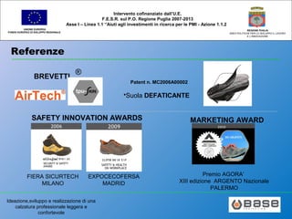 Ideazione,sviluppo e realizzazione di una
calzatura professionale leggera e
confortevole
UNIONE EUROPEA
FONDO EUROPEO DI SVILUPPO REGIONALE
REGIONE PUGLIA
AREA POLITICHE PER LO SVILUPPO IL LAVORO
E L’INNOVAZIONE
Intervento cofinanziato dall’U.E.
F.E.S.R. sul P.O. Regione Puglia 2007-2013
Asse I – Linea 1.1 “Aiuti agli investimenti in ricerca per le PMI - Azione 1.1.2
Referenze
BREVETTI
®
•Suola DEFATICANTE
Patent n. MC2006A00002
SAFETY INNOVATION AWARDS
FIERA SICURTECH
MILANO
EXPOCECOFERSA
MADRID
MARKETING AWARD
2010
Premio AGORA’
XIII edizione ARGENTO Nazionale
PALERMO
 