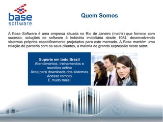 Quem Somos A Base Software é uma empresa situada no Rio de Janeiro (matriz) que fornece com sucesso, soluções de software à indústria imobiliária desde 1984, desenvolvendo sistemas próprios especificamente projetados para este mercado. A Base mantém uma relação de parceria com os seus clientes, a maioria de grande expressão neste setor. Suporte em todo Brasil  Atendimentos, treinamentos e reuniões online Área para downloads dos sistemas Acesso remoto E muito mais! 