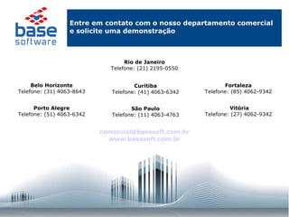 Entre em contato com o nosso departamento comercial e solicite uma demonstração Rio de Janeiro Telefone: (21) 2195-0550 Belo Horizonte Telefone: (31) 4063-8643 Curitiba Telefone: (41) 4063-6342 Fortaleza Telefone: (85) 4062-9342 Porto Alegre Telefone: (51) 4063-6342 São Paulo Telefone: (11) 4063-4763 Vitória Telefone: (27) 4062-9342  [email_address] www.basesoft.com.br 