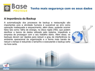 A Importância do Backup A automatização dos processos de backup e restauração são importantes pois a atividade humana é suscetível ao erro como operação inadequada e esquecimento, além disso, poderão ocorrer fatos tais como: falha de energia, no disco rígido (HD), que podem danificar o banco de dados utilizado pelo sistema, impedindo a empresa de prosseguir com o seu trabalho diário. Além disso, os backups devem ser rápidos para reduzir o grau de interferência no ambiente operacional da organização e a forma mais barata de reduzir o tempo é reduzindo o tamanho e executando o backup certo na hora certa. Tenha mais segurança com os seus dados 
