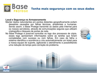 Local e Segurança no Armazenamento Manter dados redundantes em pontos distantes geograficamente evitam desastres causados por falhas técnicas, ambientais e humanas. Sendo assim, o Base Protege transmite os dados pela Internet para os nossos servidores, através de comunicações seguras que utilizam criptografia e bloqueio de portas de rede. No Base Protege é possível consultar os logs dos processos de cópia, esses logs apresentam informações sobre as tarefas que foram completadas com sucesso ou com falhas. Em caso de falha o sistema identifica a ocorrência e cria automaticamente um ticket para a nossa equipe de suporte, agilizando o atendimento e possibilitando uma redução do tempo para correção do problema. Tenha mais segurança com os seus dados 