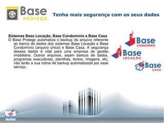 Sistemas Base Locação, Base Condomínio e Base Casa O Base Protege automatiza o backup do arquivo referente ao banco de dados dos sistemas Base Locação e Base Condomínio (arquivo único) e Base Casa. A segurança desses dados é vital para uma empresa de gestão imobiliária. Outros arquivos, sejam bancos de dados, programas executáveis, planilhas, textos, imagens, etc, não terão a sua rotina de backup automatizada por esse serviço. Tenha mais segurança com os seus dados 