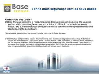 Restauração dos Dados * O Base Protege possibilita a restauração dos dados a qualquer momento. Os usuários podem ainda, em situações extremas, solicitar a utilização remota do banco de dados, isto é, o sistema pode conectar-se a esse banco externo e possibilitando uma rápida operação do software. * Para habilitar essa opção é necessário contatar o suporte da Base Software. O Base Protege compreende a criação de um ambiente para automação do processo de backup do banco de dados dos sistemas Base Condomínio, Base Locação e Base Casa, no entanto, o sucesso desse processo e de um eventual download desse arquivo para sua utilização envolve uma série de fatores. Desta forma, a empresa deve manter outros procedimentos para realização das cópias dos arquivos, pois continua sendo sua a responsabilidade guardar um backup atualizado do seu banco de dados. Tenha mais segurança com os seus dados 