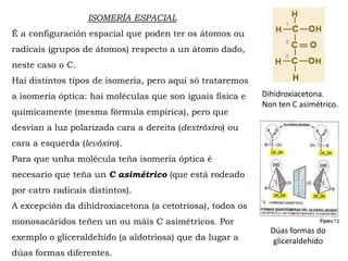 ISOMERÍA ESPACIAL
É a configuración espacial que poden ter os átomos ou
radicais (grupos de átomos) respecto a un átomo dado,
neste caso o C.
Hai distintos tipos de isomería, pero aquí só trataremos
a isomería óptica: hai moléculas que son iguais física e
químicamente (mesma fórmula empírica), pero que
desvían a luz polarizada cara a dereita (dextróxiro) ou
cara a esquerda (levóxiro).
Para que unha molécula teña isomería óptica é
necesario que teña un C asimétrico (que está rodeado
por catro radicais distintos).
A excepción da dihidroxiacetona (a cetotriosa), todos os
monosacáridos teñen un ou máis C asimétricos. Por
exemplo o gliceraldehído (a aldotriosa) que da lugar a
dúas formas diferentes.
Dúas formas do
gliceraldehído
Dihidroxiacetona.
Non ten C asimétrico.
 