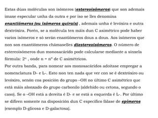 Estas dúas moléculas son isómeros (estereoisómeros) que son ademais
imaxe especular unha da outra e por iso se lles denomina
enantiómeros (ou isómeros quirais) , ademais unha é levóxira e outra
dextróxira. Porén, se a molécula ten máis dun C asimétrico pode haber
varios isómeros e só serán enantiómeros dous a dous. Aos isómeros que
non son enantiómeros chámaselles diestereoisómeros. O número de
estereoisómeros dun monosacárido pode calcularse mediante a sinxela
fórmula: 2n , onde n = nº de C asimétricos.
Por outra banda, para nomear aos monosacáridos adoitase empregar a
nomenclatura D- e L-. Esto non ten nada que ver con se é dextróxiro ou
levóxiro, senón coa posición do grupo –OH no último C asimétrico que
está máis alonxado do grupo carbonilo (aldehído ou cetona, segundo o
caso). Se o –OH está a dereita é D- e se está a esquerda é L-. Por último
se difiren somente na disposición dun C específico fálase de epímeros
(exemplo D-glicosa e D-galactosa).
 