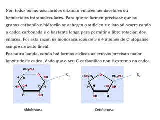 Non todos os monosacáridos orixinan enlaces hemiacetales ou
hemicetales intramoleculares. Para que se formen precísase que os
grupos carbonilo e hidroxilo se achegen o suficiente e isto só ocorre cando
a cadea carbonada é o bastante longa para permitir a libre rotación dos
enlaces. Por esta razón os monosacáridos de 3 e 4 átomos de C atópanse
sempre de xeito lineal.
Por outra banda, cando hai formas cíclicas as cetosas precisan maior
lonxitude de cadea, dado que o seu C carbonílico non é extremo na cadea.
Aldohexosa Cetohexosa
C2C1
 