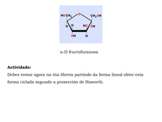 α-D fructofuranosa
Actividade:
Debes tentar agora na túa libreta partindo da forma lineal obter esta
forma ciclada segundo a proxección de Haworth.
 