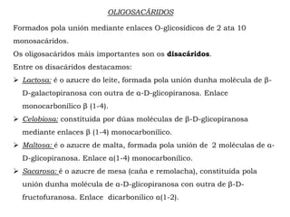 OLIGOSACÁRIDOS
Formados pola unión mediante enlaces O-glicosídicos de 2 ata 10
monosacáridos.
Os oligosacáridos máis importantes son os disacáridos.
Entre os disacáridos destacamos:
 Lactosa: é o azucre do leite, formada pola unión dunha molécula de β-
D-galactopiranosa con outra de α-D-glicopiranosa. Enlace
monocarbonílico β (1-4).
 Celobiosa: constituida por dúas moléculas de β-D-glicopiranosa
mediante enlaces β (1-4) monocarbonílico.
 Maltosa: é o azucre de malta, formada pola unión de 2 moléculas de α-
D-glicopiranosa. Enlace α(1-4) monocarbonílico.
 Sacarosa: é o azucre de mesa (caña e remolacha), constituida pola
unión dunha molécula de α-D-glicopiranosa con outra de β-D-
fructofuranosa. Enlace dicarbonílico α(1-2).
 