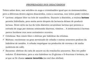 PROPIEDADES DOS DISACÁRIDOS
Teñen sabor doce, son solubles en auga e cristalizables igual que os monosacáridos,
pero a diferenza destes algúns disacáridos, como a sacarosa, non teñen poder redutor.
 Lactosa: atópase libre na leite de mamíferos. Durante a dixestión, a enzima lactasa
permite hidrolizala, pero moita xente despois da lactancia deixan de producir
lactasa. Deste xeito na luz do tubo dixestivo acumúlase lactosa que provoca a
entrada de auga por ósmose orixinando diarreas, vómitos… A intolerancia á lactosa
parece herdarse nun xene autosómico recesivo.
 Celobiosa: Non existe libre e obténse por hidrólese da celulosa.
 Maltosa: encóntrase no gran xerminado de cebada e outras sementes produto da
hidrólese de amidón. A cebada emprégase na produción de cervexa e de malta
(substituto do café).
 Sacarosa: obténse da caña de azucre ou da remolacha azucarera. Non ten poder
redutor. É dextróxira, pero a súa hidrólese en D-glicosa e D-fructosa é levóxira, de
aí que se lle chame azucre invertido (no mel das abellas).
 