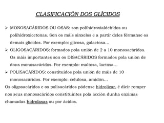CLASIFICACIÓN DOS GLÍCIDOS
 MONOSACÁRIDOS OU OSAS: son polihidroxialdehídos ou
polihidroxicetonas. Son os máis sinxelos e a partir deles fórmanse os
demais glícidos. Por exemplo: glicosa, galactosa…
 OLIGOSACÁRIDOS: formados pola unión de 2 a 10 monosacáridos.
Os máis importantes son os DISACÁRIDOS formados pola unión de
dous monosacáridos. Por exemplo: maltosa, lactosa…
 POLISACÁRIDOS: constituidos pola unión de máis de 10
monosacáridos. Por exemplo: celulosa, amidón…
Os oligosacáridos e os polisacáridos pódense hidrolizar, é dicir romper
nos seus monosacáridos constituintes pola acción dunha enzimas
chamadas hidrolasas ou por ácidos.
 