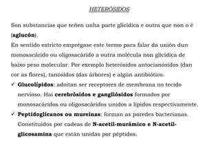 HETERÓSIDOS
Son substancias que teñen unha parte glicídica e outra que non o é
(aglucón).
En sentido estricto emprégase este termo para falar da unión dun
monosacárido ou oligosacárido a outra molécula non glicídica de
baixo peso molecular. Por exemplo heterósidos antocianósidos (dan
cor as flores), tanósidos (das árbores) e algún antibiótico.
 Glucolípidos: adoitan ser receptores de membrana no tecido
nervioso. Hai cerebrósidos e gangliósidos formados por
monosacáridos ou oligosacáridos unidos a lípidos respectivamente.
 Peptidoglicanos ou mureínas: forman as paredes bacterianas.
Constituidos por cadeas de N-acetil-murámico e N-acetil-
glicosamina que están unidas por péptidos.
 