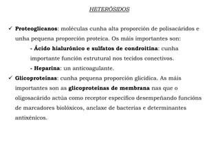 HETERÓSIDOS
 Proteoglicanos: moléculas cunha alta proporción de polisacáridos e
unha pequena proporción proteica. Os máis importantes son:
- Ácido hialurónico e sulfatos de condroitina: cunha
importante función estrutural nos tecidos conectivos.
- Heparina: un anticoagulante.
 Glicoproteínas: cunha pequena proporción glicídica. As máis
importantes son as glicoproteínas de membrana nas que o
oligosacárido actúa como receptor específico desempeñando funcións
de marcadores biolóxicos, anclaxe de bacterias e determinantes
antixénicos.
 