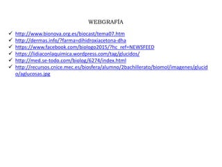 WEBGRAFÍA
 http://www.bionova.org.es/biocast/tema07.htm
 http://dermas.info/?farma=dihidroxiacetona-dha
 https://www.facebook.com/biologo2015/?hc_ref=NEWSFEED
 https://lidiaconlaquimica.wordpress.com/tag/glucidos/
 http://med.se-todo.com/biolog/6274/index.html
 http://recursos.cnice.mec.es/biosfera/alumno/2bachillerato/biomol/imagenes/glucid
o/aglucosas.jpg
 