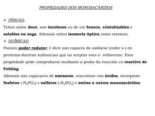 PROPIEDADES DOS MONOSACÁRIDOS
 FÍSICAS:
Teñen sabor doce, son incoloros ou de cor branca, cristalizables e
solubles en auga. Ademais teñen isomería óptica como veremos.
 QUÍMICAS:
Posúen poder redutor, é dicir son capaces de oxidarse (ceder e-) en
presenza doutras subtancias que ao aceptar eses e- redúcense. Esta
propiedade pode comprobarse mediante a proba da reacción co reactivo de
Fehling.
Ademais son capacaces de aminarse, reaccionar con ácidos, incorporar
fosfatos (-H2PO4) e sulfatos (-H2SO4) e unirse a outros monosacáridos.
 
