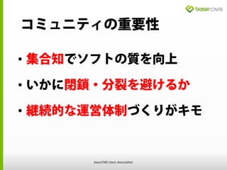 コミュニティの重要性
• 集合知でソフトの質を向上
• いかに閉鎖・分裂を避けるか
• 継続的な運営体制づくりがキモ
baserCMS Users Association
 