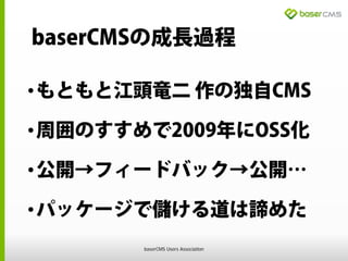 baserCMSの成長過程
•もともと江頭竜二 作の独自CMS
•周囲のすすめで2009年にOSS化
•公開→フィードバック→公開…
•パッケージで儲ける道は諦めた
baserCMS Users Association
 