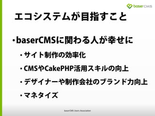 エコシステムが目指すこと
•baserCMSに関わる人が幸せに
• サイト制作の効率化
• CMSやCakePHP活用スキルの向上
• デザイナーや制作会社のブランド力向上
• マネタイズ
baserCMS Users Association
 
