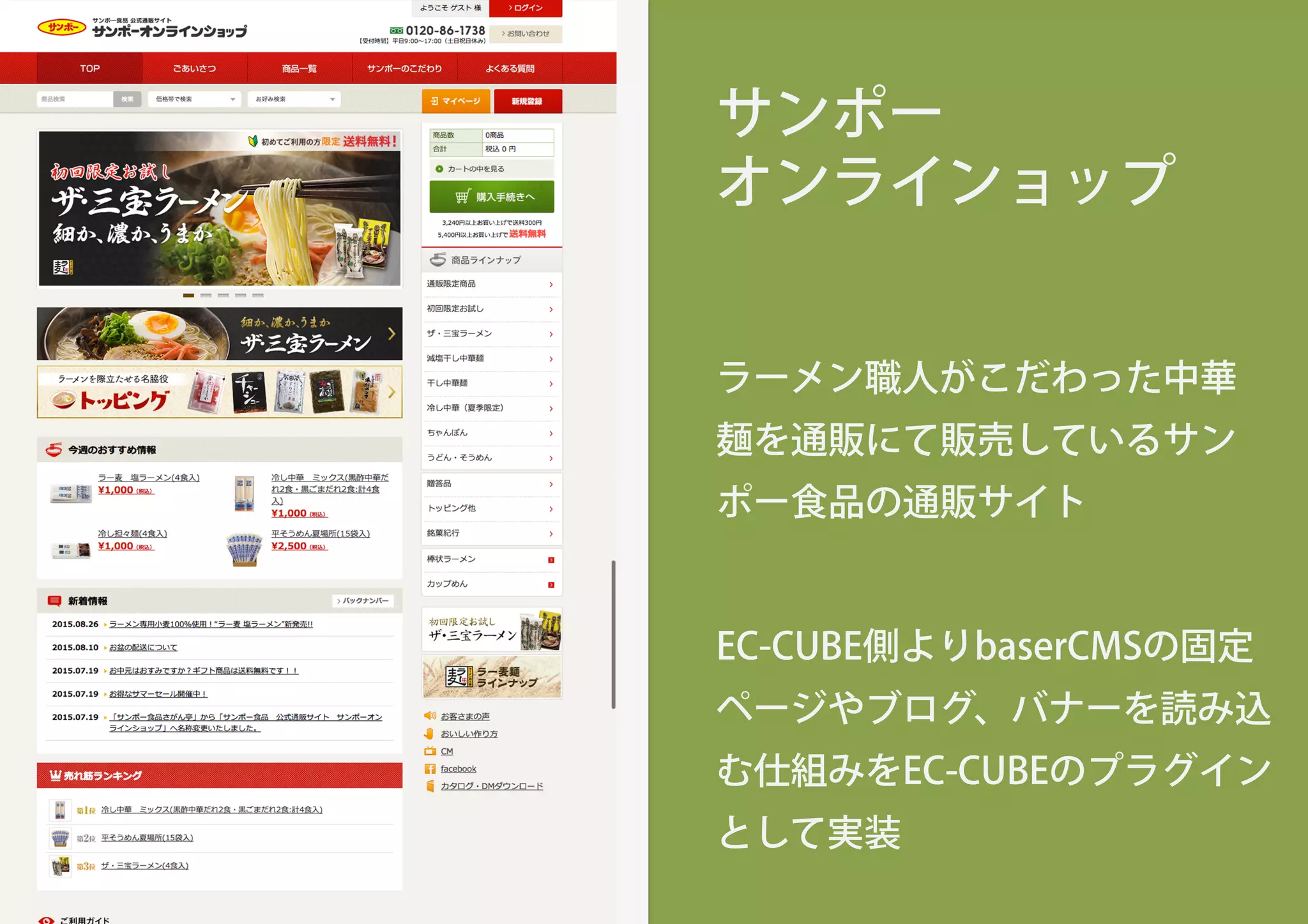 サンポー
オンラインョップ
ラーメン職人がこだわった中華
麺を通販にて販売しているサン
ポー食品の通販サイト
EC-CUBE側よりbaserCMSの固定
ページやブログ、バナーを読み込
む仕組みをEC-CUBEのプラグイン
として実装
 