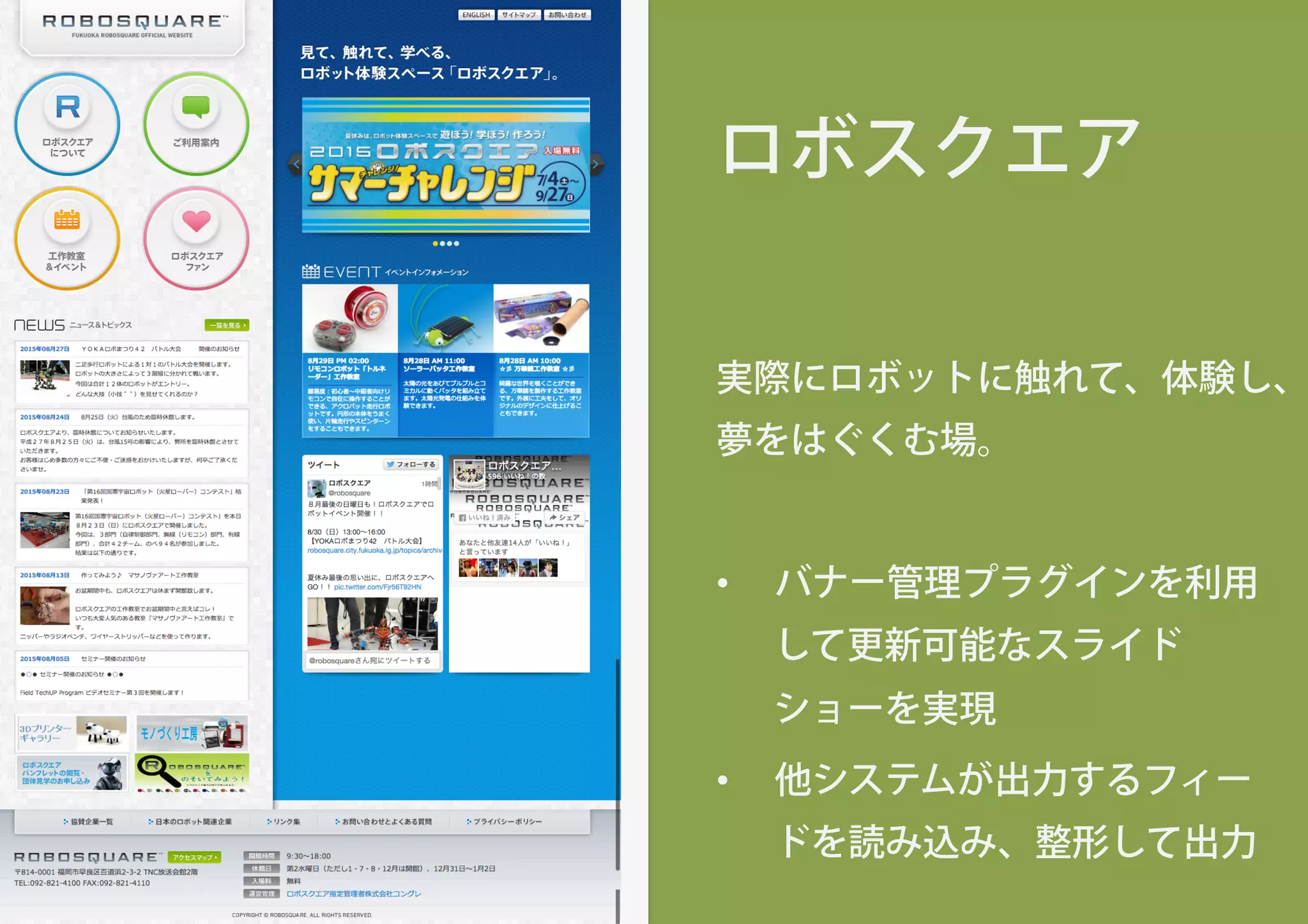 ロボスクエア
実際にロボットに触れて、体験し、
夢をはぐくむ場。
•  バナー管理プラグインを利用
して更新可能なスライド
ショーを実現
•  他システムが出力するフィー
ドを読み込み、整形して出力
 