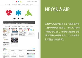 NPO法人AIP
これからの日本にあって「最高位のIT
人材を戦略的に育成し、その人材や知
の集約をもとに、IT活用の高度化と地
域の活性化を促進する」ことを使命と
して設立されたNPO。
 