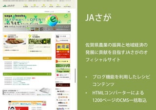 JAさが
佐賀県農業の振興と地域経済の
発展に貢献を目指すJAさがのオ
フィシャルサイト
•  ブログ機能を利用したレシピ
コンテンツ
•  HTMLコンバーターによる
1200ページのCMS一括取込
 