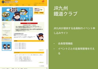 JR九州
鐡道クラブ
JR九州が提供する会員制のイベント申
し込みサイト
•  会員管理機能
•  イベントごとの定員残管理を行え
る
 