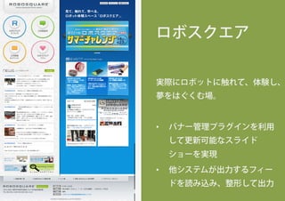 ロボスクエア
実際にロボットに触れて、体験し、
夢をはぐくむ場。
•  バナー管理プラグインを利用
して更新可能なスライド
ショーを実現
•  他システムが出力するフィー
ドを読み込み、整形して出力
 