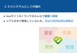 運営
開発 配信
交流
5. エコシステムとしての強み
● Webサイトのノウハウをみんなで蓄積・共有
● コアも日本で開発しているため、フィードバックしやすい
 