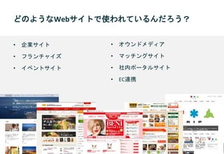 どのようなWebサイトで使われているんだろう？
• 企業サイト
• フランチャイズ
• イベントサイト
• オウンドメディア
• マッチングサイト
• 社内ポータルサイト
• EC連携
 
