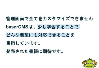 管理画面で全てをカスタマイズできません
baserCMSは、少し学習することで
どんな要望にも対応できることを
目指しています。
発売された書籍に期待です。
 