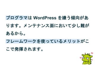 プログラマは WordPress を嫌う傾向があ
ります。メンテナンス面において少し難が
あるから。
フレームワークを使っているメリットがこ
こで発揮されます。
 
