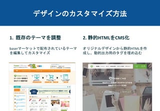 デザインのカスタマイズ方法
1. 既存のテーマを調整
baserマーケットで配布されているテーマ
を編集してカスタマイズ
2. 静的HTMLをCMS化
オリジナルデザインから静的HTMLを作
成し、動的出力用のタグを埋め込む
 