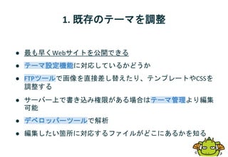 1. 既存のテーマを調整
● 最も早くWebサイトを公開できる
● テーマ設定機能に対応しているかどうか
● FTPツールで画像を直接差し替えたり、テンプレートやCSSを
調整する
● サーバー上で書き込み権限がある場合はテーマ管理より編集
可能
● デベロッパーツールで解析
● 編集したい箇所に対応するファイルがどこにあるかを知る
 