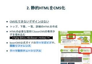 2. 静的HTMLをCMS化
● CMS化できないデザインはない
● トップ、下層、一覧、詳細のHTMLを作成
● HTMLの必要な箇所にbaserCMSの専用タ
グを埋め込む
<?php $this->BcBaser->title() ?>
● baserCMS公式ガイドのテーマガイドや、
関数リファレンス
● テーマ制作チュートリアル
 