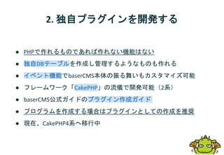 2. 独自プラグインを開発する
● PHPで作れるものであれば作れない機能はない
● 独自DBテーブルを作成し管理するようなものも作れる
● イベント機能でbaserCMS本体の振る舞いもカスタマイズ可能
● フレームワーク「CakePHP」の流儀で開発可能（2系）
● baserCMS公式ガイドのプラグイン作成ガイド
● プログラムを作成する場合はプラグインとしての作成を推奨
● 現在、CakePHP4系へ移行中
 