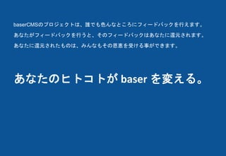 あなたのヒトコトが baser を変える。
baserCMSのプロジェクトは、誰でも色んなところにフィードバックを行えます。
あなたがフィードバックを行うと、そのフィードバックはあなたに還元されます。
あなたに還元されたものは、みんなもその恩恵を受ける事ができます。
 
