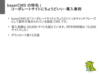 baserCMS の特色 |
　コーポレートサイトにちょうどいい・導入事例
●
baserCMS は「コーポレートサイトにちょうどいい」をキャッチフレーズ
として製作が進められている国産 CMS です。
●
導入実績は 30,000 サイトを超えています。（昨年同時期は 15,000
サイトでした）
●
ダウンロード数15万超
 