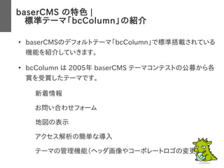 baserCMS の特色 |
　標準テーマ「bcColumn」の紹介
●
baserCMSのデフォルトテーマ「bcColumn」で標準搭載されている
機能を紹介していきます。
●
bcColumn は 2005年 baserCMS テーマコンテストの公募から各
賞を受賞したテーマです。
– 新着情報
– お問い合わせフォーム
– 地図の表示
– アクセス解析の簡単な導入
– テーマの管理機能（ヘッダ画像やコーポレートロゴの変更）
 