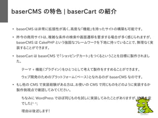 baserCMS の特色 | baserCart の紹介
●
baserCMS は非常に拡張性が高く、高度な「機能」を持ったサイトの構築も可能です。
●
昨今の商用サイトは、複雑な条件の検索や画面遷移を要求する場合が多く感じられますが、
baserCMS は CakePHP という強固なフレームワークを下地に持っていることで、無理なく実
装することができます。
●
baserCart は baserCMS で「ショッピングカート」をつくるということを目標に製作されまし
た。
– テーマ + 機能（プラグイン）をひとつとして考えて製作をすすめることができます。
– ウェブ開発のためのプラットフォーム（ベース）となれるのが baserCMS なのです。
●
もし他の CMS で実装経験がある方は、お使いの CMS で同じものをどのように実装するか
製作側視点で確認してみてください。
– ちなみに WordPress でほぼ同じものを試しに実装してみたことがありますが、結構大変
でした(^ ^;
– 理由は後述します！
 