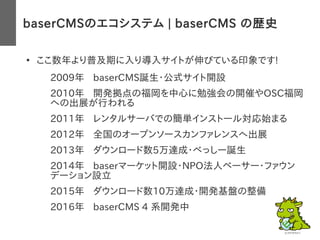 baserCMSのエコシステム | baserCMS の歴史
●
ここ数年より普及期に入り導入サイトが伸びている印象です!
2009年 baserCMS誕生・公式サイト開設
– 2010年 開発拠点の福岡を中心に勉強会の開催やOSC福岡
への出展が行われる
– 2011年 レンタルサーバでの簡単インストール対応始まる
– 2012年 全国のオープンソースカンファレンスへ出展
– 2013年 ダウンロード数5万達成・べっしー誕生
– 2014年 baserマーケット開設・NPO法人ベーサー・ファウン
デーション設立
– 2015年 ダウンロード数10万達成・開発基盤の整備
– 2016年 baserCMS 4 系開発中
 