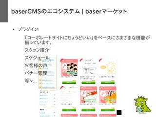 baserCMSのエコシステム | baserマーケット
●
プラグイン
– 「コーポレートサイトにちょうどいい」をベースにさまざまな機能が
揃っています。
– スタッフ紹介
– スケジュール
– お客様の声
– バナー管理
– 等々...
 