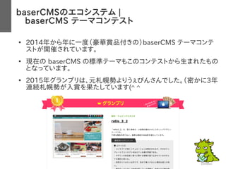 baserCMSのエコシステム |
　baserCMS テーマコンテスト
●
2014年から年に一度（豪華賞品付きの）baserCMS テーマコンテ
ストが開催されています。
●
現在の baserCMS の標準テーマもこのコンテストから生まれたもの
となっています。
●
2015年グランプリは、元札幌勢よりうぇびんさんでした。（密かに3年
連続札幌勢が入賞を果たしています(^ ^
 