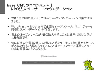 baserCMSのエコシステム |
　NPO法人ベーサー・ファウンデーション
●
2014年にNPO法人としてベーサー・ファウンデーションが設立され
ました。
●
WordPress や Mozilla など主要なオープンソースコミュニティーも
同様にファウンデーションが存在します。
●
日本のオープンソースが NPO法人を持つことは非常に珍しく、強力
な後ろ盾です。
●
特に日本の企業は、個人に対してスポンサーすることを嫌がるケース
があるため、法人格をもっていることはオープンソース運営にとって
非常に重要なこととなります。
 