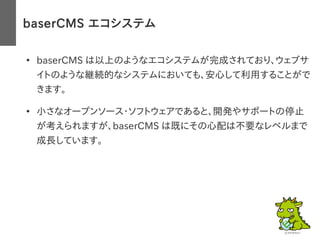 baserCMS エコシステム
●
baserCMS は以上のようなエコシステムが完成されており、ウェブサ
イトのような継続的なシステムにおいても、安心して利用することがで
きます。
●
小さなオープンソース・ソフトウェアであると、開発やサポートの停止
が考えられますが、baserCMS は既にその心配は不要なレベルまで
成長しています。
 