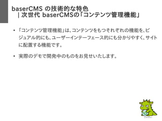 baserCMS の技術的な特色
　| 次世代 baserCMSの「コンテンツ管理機能」
●
「コンテンツ管理機能」は、コンテンツをもつそれぞれの機能を、ビ
ジュアル的にも、ユーザーインテーフェース的にも分かりやすく、サイト
に配置する機能です。
●
実際のデモで開発中のものをお見せいたします。
 